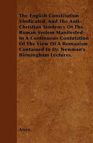 The English Constitution Vindicated, And The Anti-Christian Tendency Of The Roman System Manifested; In A Continuous Confutation Of The View Of A Romanism Contained In Dr. Newman's Birmingham Lectures. de Anon.