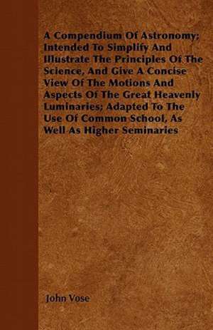 A Compendium Of Astronomy; Intended To Simplify And Illustrate The Principles Of The Science, And Give A Concise View Of The Motions And Aspects Of The Great Heavenly Luminaries; Adapted To The Use Of Common School, As Well As Higher Seminaries de John Vose