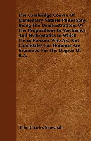 The Cambridge Course Of Elementary Natural Philosophy, Being The Demonstrations Of The Propositions In Mechanics And Hydrostatics In Which Those Persons Who Are Not Candidates For Honours Are Examined For The Degree Of B.A. de John Charles Snowball