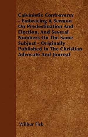 Calvinistic Controversy - Embracing A Sermon On Predestination And Election, And Several Numbers On The Same Subject - Originally Published In The Christian Advocate And Journal de Wilbur Fisk