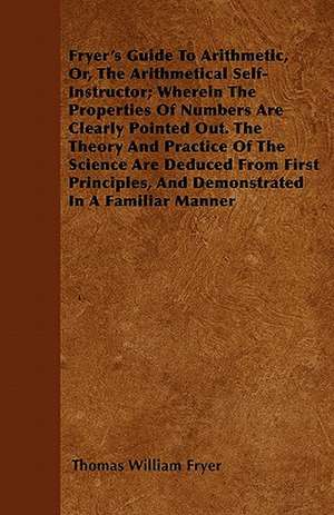 Fryer's Guide To Arithmetic, Or, The Arithmetical Self-Instructor; Wherein The Properties Of Numbers Are Clearly Pointed Out. The Theory And Practice Of The Science Are Deduced From First Principles, And Demonstrated In A Familiar Manner de Thomas William Fryer