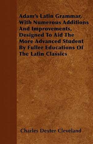 Adam's Latin Grammar, With Numerous Additions And Improvements, Designed To Aid The More Advanced Student By Fuller Educations Of The Latin Classics de Charles Dexter Cleveland