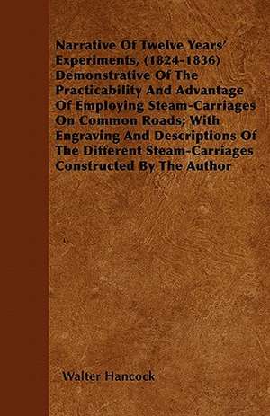 Narrative Of Twelve Years' Experiments, (1824-1836) Demonstrative Of The Practicability And Advantage Of Employing Steam-Carriages On Common Roads; With Engraving And Descriptions Of The Different Steam-Carriages Constructed By The Author de Walter Hancock