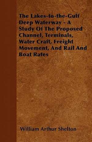 The Lakes-to-the-Gulf Deep Waterway - A Study Of The Proposed Channel, Terminals, Water Craft, Freight Movement, And Rail And Boat Rates de William Arthur Shelton