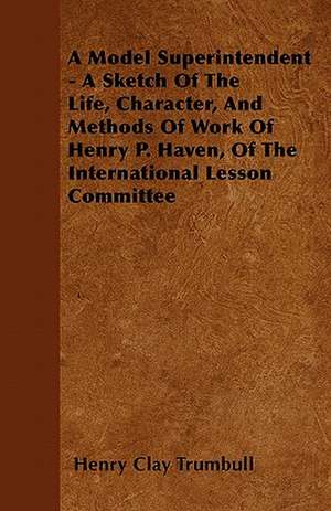 A Model Superintendent - A Sketch of the Life, Character, and Methods of Work of Henry P. Haven, of the International Lesson Committee de Henry Clay Trumbull