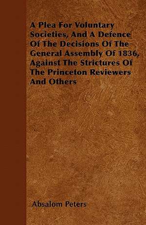 A Plea For Voluntary Societies, And A Defence Of The Decisions Of The General Assembly Of 1836, Against The Strictures Of The Princeton Reviewers And Others de Absalom Peters