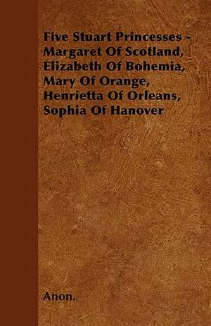 Five Stuart Princesses - Margaret Of Scotland, Elizabeth Of Bohemia, Mary Of Orange, Henrietta Of Orleans, Sophia Of Hanover de Anon.