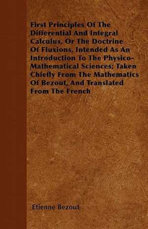 First Principles Of The Differential And Integral Calculus, Or The Doctrine Of Fluxions, Intended As An Introduction To The Physico-Mathematical Sciences; Taken Chiefly From The Mathematics Of Bezout, And Translated From The French de Etienne Bezout