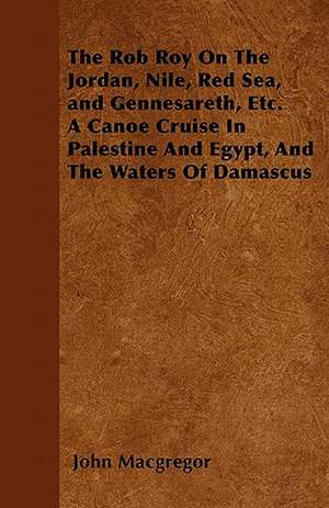 The Rob Roy On The Jordan, Nile, Red Sea, and Gennesareth, Etc. A Canoe Cruise In Palestine And Egypt, And The Waters Of Damascus de John MacGregor