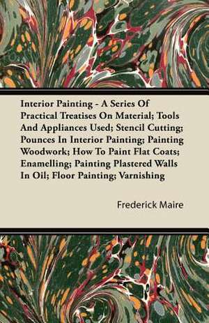 Interior Painting - A Series of Practical Treatises on Material; Tools and Appliances Used; Stencil Cutting; Pounces in Interior Painting; Painting Wo de Frederick Maire