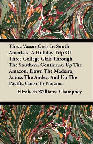 Three Vassar Girls in South America. a Holiday Trip of Three College Girls Through the Southern Continent, Up the Amazon, Down the Madeira, Across the de Elizabeth W. Champney