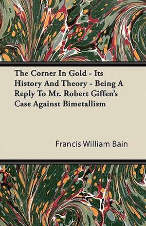 The Corner In Gold - Its History And Theory - Being A Reply To Mr. Robert Giffen's Case Against Bimetallism de Francis William Bain