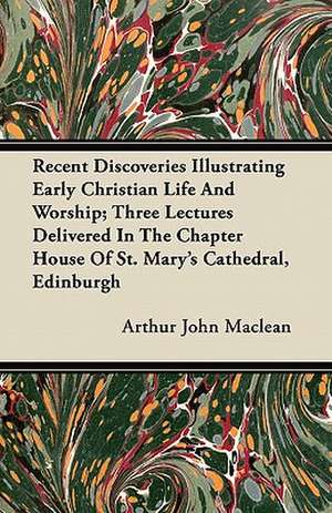 Recent Discoveries Illustrating Early Christian Life And Worship; Three Lectures Delivered In The Chapter House Of St. Mary's Cathedral, Edinburgh de Arthur John Maclean