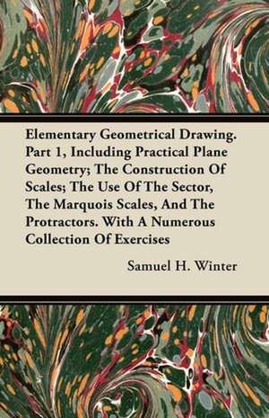 Elementary Geometrical Drawing. Part 1, Including Practical Plane Geometry; The Construction Of Scales; The Use Of The Sector, The Marquois Scales, And The Protractors. With A Numerous Collection Of Exercises de Samuel H. Winter