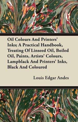 Oil Colours and Printers' Inks; A Practical Handbook, Treating of Linseed Oil, Boiled Oil, Paints, Artists' Colours, Lampblack and Printers' Inks, Bla de Louis Edgar Andes