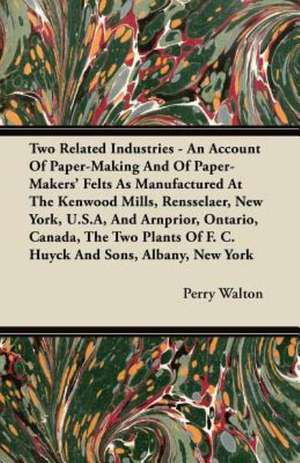 Two Related Industries - An Account Of Paper-Making And Of Paper-Makers' Felts As Manufactured At The Kenwood Mills, Rensselaer, New York, U.S.A, And Arnprior, Ontario, Canada, The Two Plants Of F. C. Huyck And Sons, Albany, New York de Perry Walton