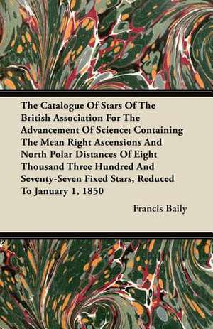 The Catalogue Of Stars Of The British Association For The Advancement Of Science; Containing The Mean Right Ascensions And North Polar Distances Of Eight Thousand Three Hundred And Seventy-Seven Fixed Stars, Reduced To January 1, 1850 de Francis Baily