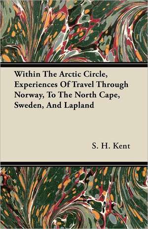 Within The Arctic Circle, Experiences Of Travel Through Norway, To The North Cape, Sweden, And Lapland de S. H. Kent