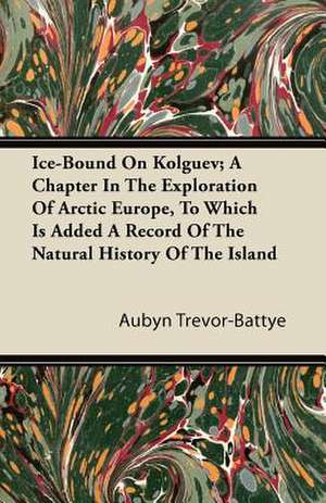 Ice-Bound On Kolguev; A Chapter In The Exploration Of Arctic Europe, To Which Is Added A Record Of The Natural History Of The Island de Aubyn Trevor-Battye