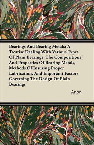 Bearings And Bearing Metals; A Treatise Dealing With Various Types Of Plain Bearings, The Compositions And Properties Of Bearing Metals, Methods Of Insuring Proper Lubrication, And Important Factors Governing The Design Of Plain Bearings de Anon.