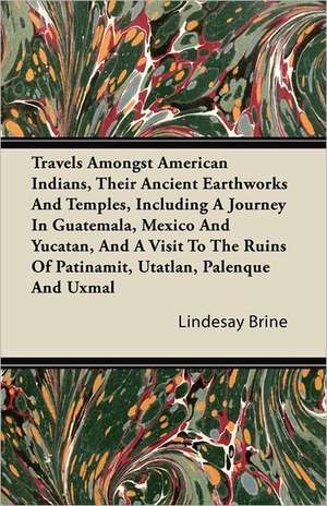 Travels Amongst American Indians, Their Ancient Earthworks And Temples, Including A Journey In Guatemala, Mexico And Yucatan, And A Visit To The Ruins Of Patinamit, Utatlan, Palenque And Uxmal de Lindesay Brine