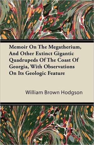 Memoir On The Megatherium, And Other Extinct Gigantic Quadrupeds Of The Coast Of Georgia, With Observations On Its Geologic Feature de William Brown Hodgson