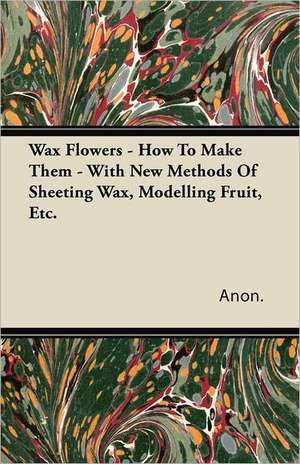 Wax Flowers - How To Make Them - With New Methods Of Sheeting Wax, Modelling Fruit, Etc. de Anon.