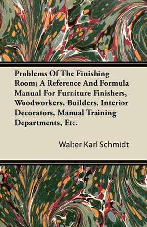 Problems Of The Finishing Room; A Reference And Formula Manual For Furniture Finishers, Woodworkers, Builders, Interior Decorators, Manual Training Departments, Etc. de Walter Karl Schmidt