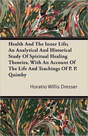 Health And The Inner Life; An Analytical And Historical Study Of Spiritual Healing Theories, With An Account Of The Life And Teachings Of P. P. Quimby de Horatio Willis Dresser