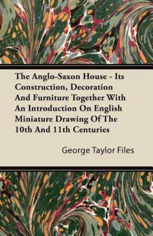 The Anglo-Saxon House - Its Construction, Decoration And Furniture Together With An Introduction On English Miniature Drawing Of The 10th And 11th Centuries de George Taylor Files