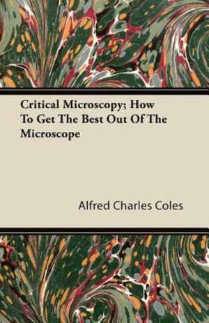 Critical Microscopy; How To Get The Best Out Of The Microscope de Alfred Charles Coles