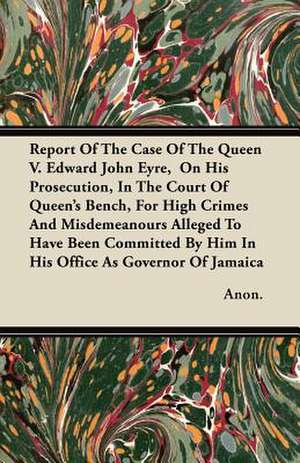 Report Of The Case Of The Queen V. Edward John Eyre, On His Prosecution, In The Court Of Queen's Bench, For High Crimes And Misdemeanours Alleged To Have Been Committed By Him In His Office As Governor Of Jamaica de Anon.