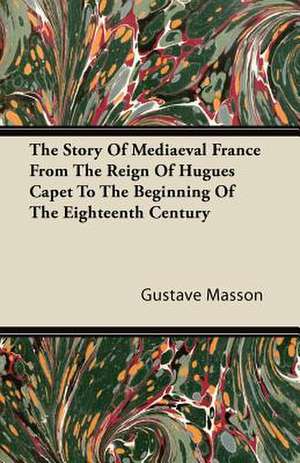 The Story of Mediaeval France from the Reign of Hugues Capet to the Beginning of the Eighteenth Century de Gustave Masson