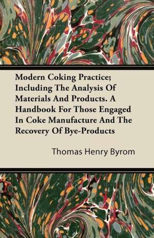 Modern Coking Practice; Including the Analysis of Materials and Products. a Handbook for Those Engaged in Coke Manufacture and the Recovery of Bye-Pro de Thomas Henry Byrom