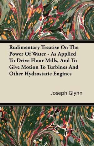 Rudimentary Treatise on the Power of Water - As Applied to Drive Flour Mills, and to Give Motion to Turbines and Other Hydrostatic Engines de Joseph Glynn