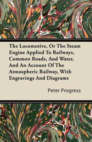 The Locomotive, or the Steam Engine Applied to Railways, Common Roads, and Water, and an Account of the Atmospheric Railway, with Engravings and Diagr de Peter Progress