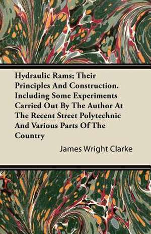 Hydraulic Rams; Their Principles and Construction. Including Some Experiments Carried Out by the Author at the Recent Street Polytechnic and Various P de James Wright Clarke