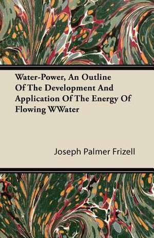 Water-Power, An Outline Of The Development And Application Of The Energy Of Flowing Water de Joseph Palmer Frizell