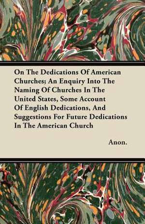 On The Dedications Of American Churches; An Enquiry Into The Naming Of Churches In The United States, Some Account Of English Dedications, And Suggestions For Future Dedications In The American Church de Anon.