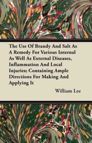 The Use Of Brandy And Salt As A Remedy For Various Internal As Well As External Diseases, Inflammation And Local Injuries; Containing Ample Directions For Making And Applying It de William Lee