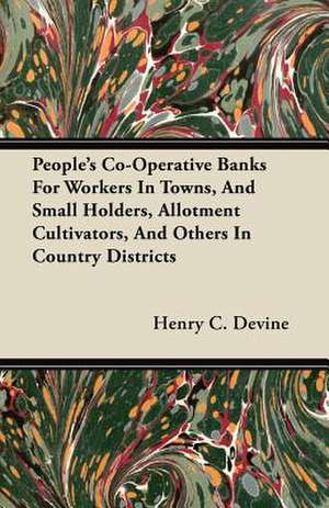 People's Co-Operative Banks for Workers in Towns, and Small Holders, Allotment Cultivators, and Others in Country Districts de Henry C. Devine