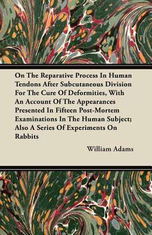 On the Reparative Process in Human Tendons After Subcutaneous Division for the Cure of Deformities, with an Account of the Appearances Presented in Fi de William Adams