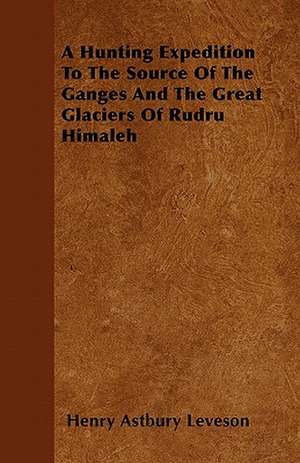 A Hunting Expedition To The Source Of The Ganges And The Great Glaciers Of Rudru Himaleh de Henry Astbury Leveson