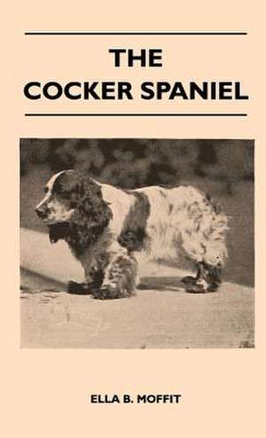 The Cocker Spaniel - Companion, Shooting Dog And Show Dog - Complete Information On History, Development, Characteristics, Standards For Field Trial And Bench With Some Practical Advice On Training, Raising And Handling de Ella B. Moffit