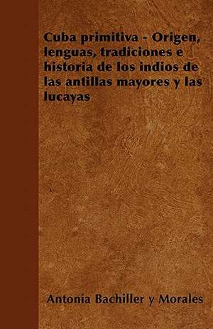 Cuba primitiva - Origen, lenguas, tradiciones e historia de los indios de las antillas mayores y las lucayas de Antonia Bachiller y Morales