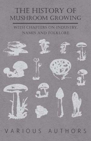 The History of Mushroom Growing - With Chapters on Industry, Names and Folklore de Various