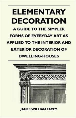 Elementary Decoration - A Guide to the Simpler Forms of Everyday Art as Applied to the Interior and Exterior Decoration of Dwelling-Houses de James William Facey