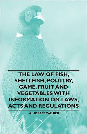 The Law of Fish, Shellfish, Poultry, Game, Fruit and Vegetables With Information on Laws, Acts and Regulations de A. Horace Walker