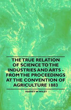 The True Relation of Science to the Industries and Arts - From the Proceedings at the Convention of Agriculture 1883 de Harvey W. Wiley