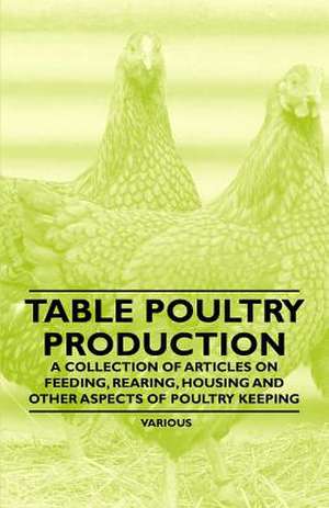 Table Poultry Production- A Collection of Articles on Feeding, Rearing, Housing and Other Aspects of Poultry Keeping de Various